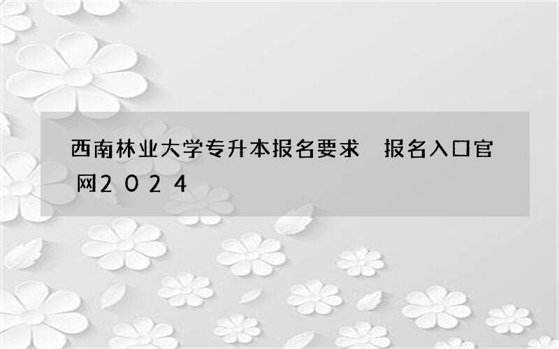 西南林业大学专升本报名要求 报名入口官网2024